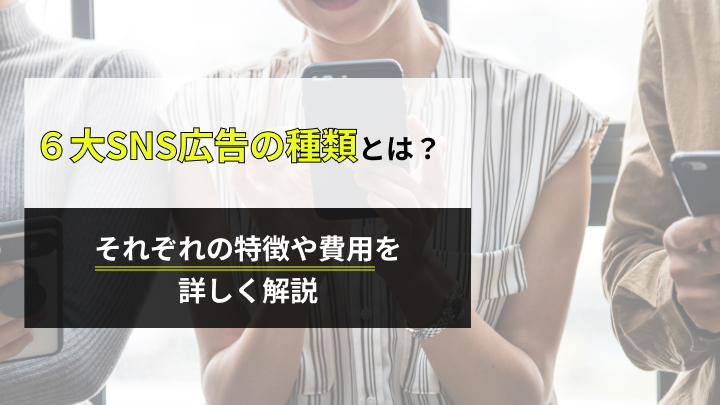 6大SNS広告の種類について特徴や費用、運用のコツまでプロが詳しく解説