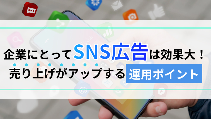 SNS広告の効果と企業の売上アップにつなげるための運用ポイントも詳しく解説
